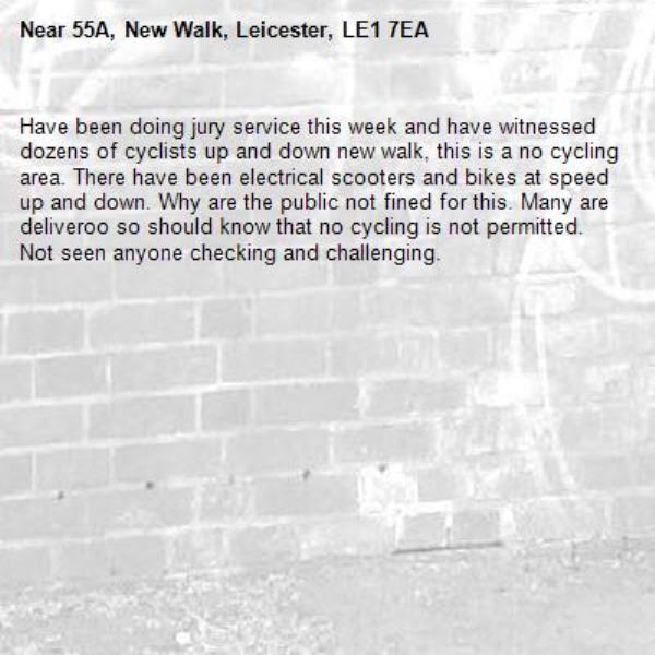 Have been doing jury service this week and have witnessed dozens of cyclists up and down new walk, this is a no cycling area. There have been electrical scooters and bikes at speed up and down. Why are the public not fined for this. Many are deliveroo so should know that no cycling is not permitted. 
Not seen anyone checking and challenging. -55A, New Walk, Leicester, LE1 7EA