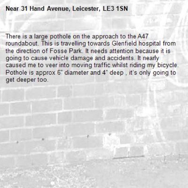 There is a large pothole on the approach to the A47 roundabout. This is travelling towards Glenfield hospital from the direction of Fosse Park. It needs attention because it is going to cause vehicle damage and accidents. It nearly caused me to veer into moving traffic whilst riding my bicycle.
Pothole is approx 6” diameter and 4” deep , it’s only going to get deeper too.-31 Hand Avenue, Leicester, LE3 1SN