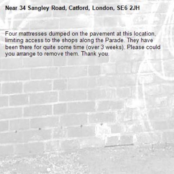 Four mattresses dumped on the pavement at this location, limiting access to the shops along the Parade. They have been there for quite some time (over 3 weeks). Please could you arrange to remove them. Thank you. -34 Sangley Road, Catford, London, SE6 2JH