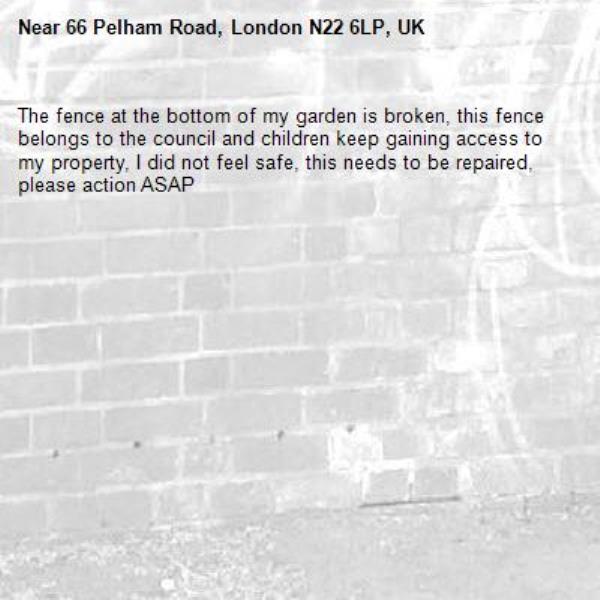 The fence at the bottom of my garden is broken, this fence belongs to the council and children keep gaining access to my property, I did not feel safe, this needs to be repaired, please action ASAP-66 Pelham Road, London N22 6LP, UK