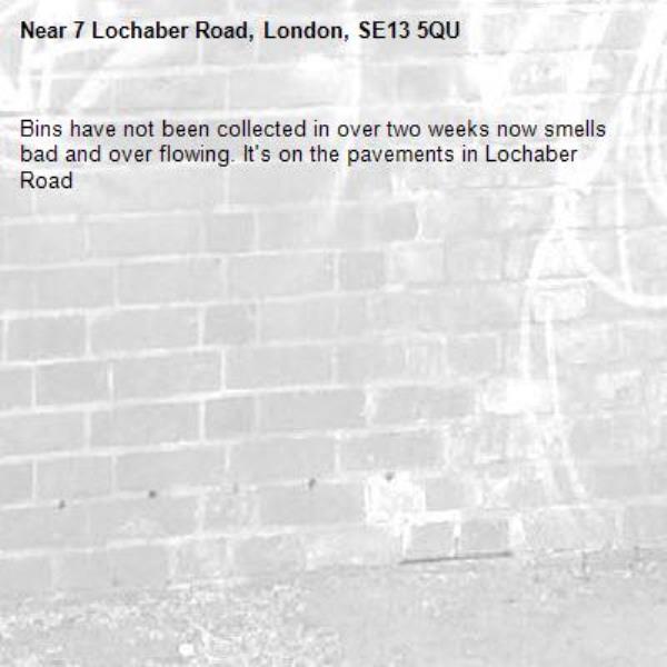 Bins have not been collected in over two weeks now smells bad and over flowing. It's on the pavements in Lochaber Road -7 Lochaber Road, London, SE13 5QU