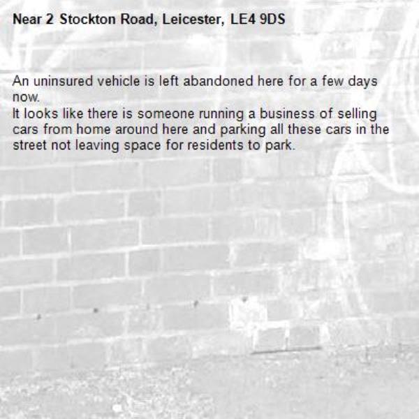 An uninsured vehicle is left abandoned here for a few days now.
It looks like there is someone running a business of selling cars from home around here and parking all these cars in the street not leaving space for residents to park.-2 Stockton Road, Leicester, LE4 9DS