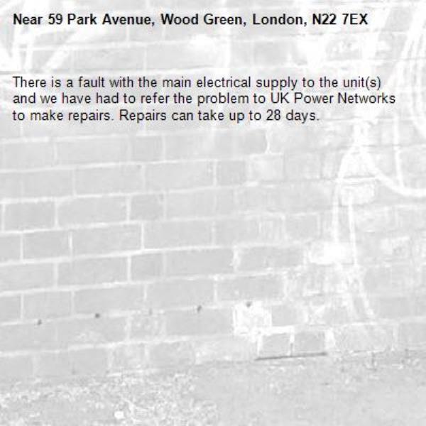There is a fault with the main electrical supply to the unit(s) and we have had to refer the problem to UK Power Networks to make repairs. Repairs can take up to 28 days.-59 Park Avenue, Wood Green, London, N22 7EX
