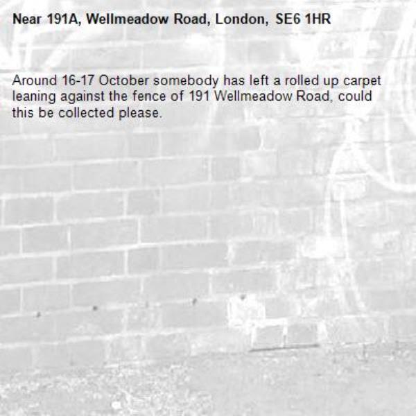 Around 16-17 October somebody has left a rolled up carpet leaning against the fence of 191 Wellmeadow Road, could this be collected please.-191A, Wellmeadow Road, London, SE6 1HR