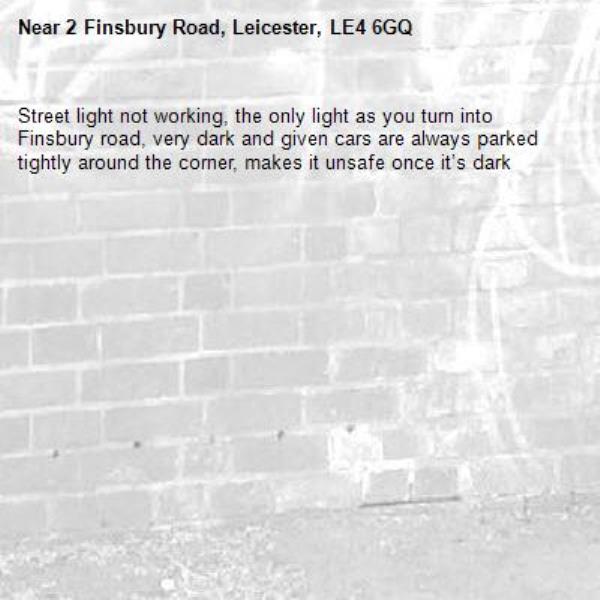 Street light not working, the only light as you turn into Finsbury road, very dark and given cars are always parked tightly around the corner, makes it unsafe once it’s dark-2 Finsbury Road, Leicester, LE4 6GQ