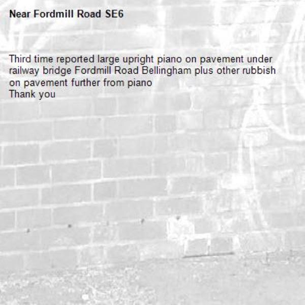 Third time reported large upright piano on pavement under railway bridge Fordmill Road Bellingham plus other rubbish on pavement further from piano
Thank you -Fordmill Road SE6