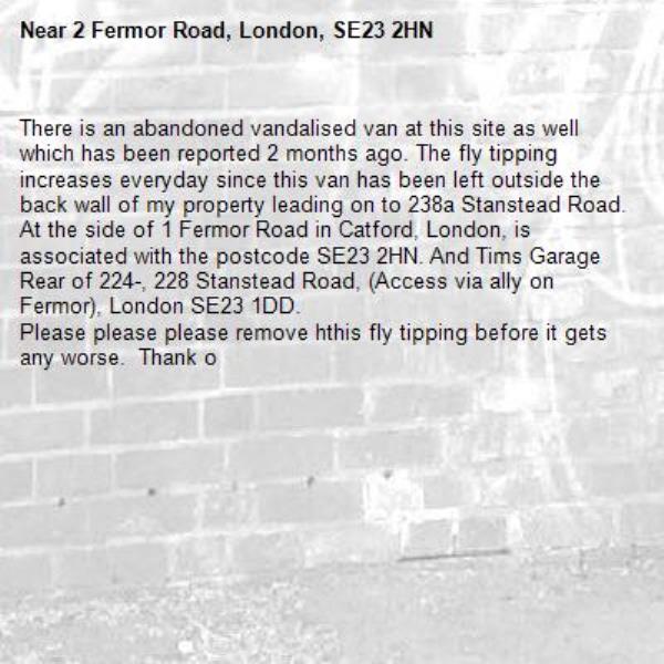 There is an abandoned vandalised van at this site as well which has been reported 2 months ago. The fly tipping increases everyday since this van has been left outside the back wall of my property leading on to 238a Stanstead Road. At the side of 1 Fermor Road in Catford, London, is associated with the postcode SE23 2HN. And Tims Garage Rear of 224-, 228 Stanstead Road, (Access via ally on Fermor), London SE23 1DD.
Please please please remove hthis fly tipping before it gets any worse.  Thank o-2 Fermor Road, London, SE23 2HN