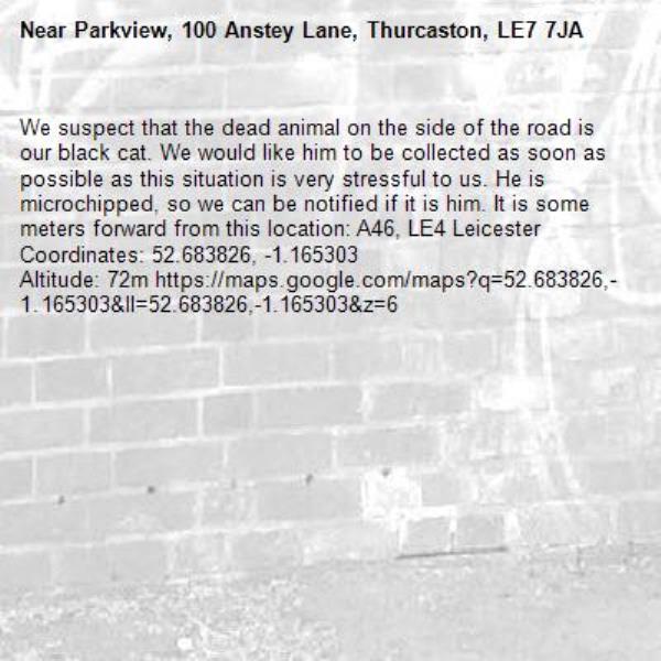 We suspect that the dead animal on the side of the road is our black cat. We would like him to be collected as soon as possible as this situation is very stressful to us. He is microchipped, so we can be notified if it is him. It is some meters forward from this location: A46, LE4 Leicester
Coordinates: ​52.683826​, ​-1.165303​
Altitude: 72m https://maps.google.com/maps?q=52.683826,-1.165303&amp;ll=52.683826,-1.165303&amp;z=6-Parkview, 100 Anstey Lane, Thurcaston, LE7 7JA