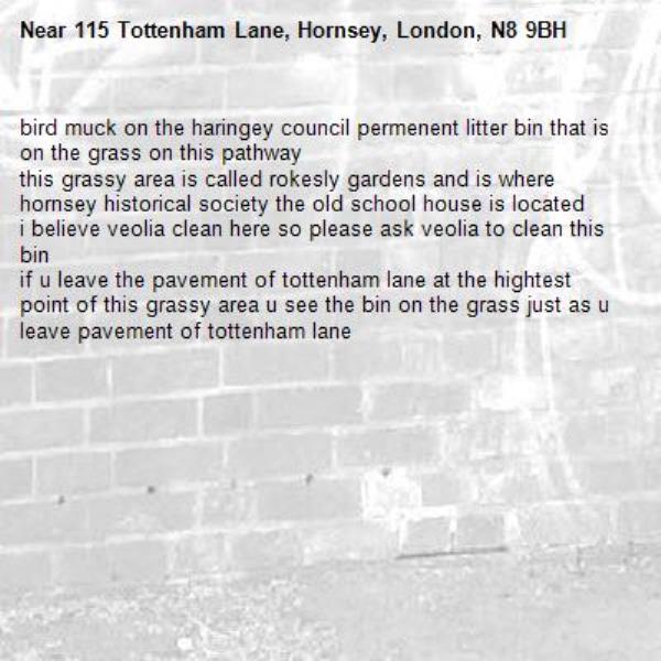 bird muck on the haringey council permenent litter bin that is on the grass on this pathway
this grassy area is called rokesly gardens and is where hornsey historical society the old school house is located
i believe veolia clean here so please ask veolia to clean this bin
if u leave the pavement of tottenham lane at the hightest point of this grassy area u see the bin on the grass just as u leave pavement of tottenham lane-115 Tottenham Lane, Hornsey, London, N8 9BH