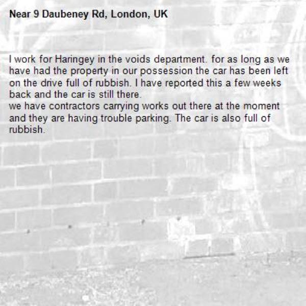 I work for Haringey in the voids department. for as long as we have had the property in our possession the car has been left on the drive full of rubbish. I have reported this a few weeks back and the car is still there. 
we have contractors carrying works out there at the moment and they are having trouble parking. The car is also full of rubbish.-9 Daubeney Rd, London, UK