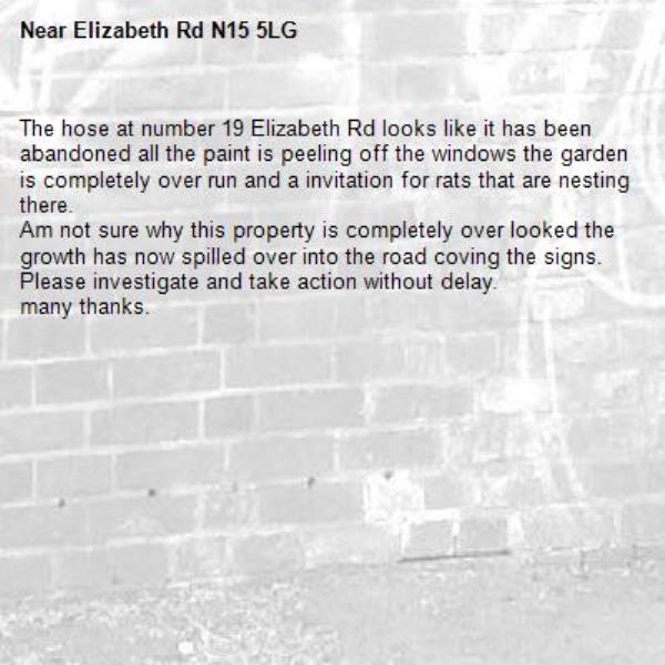 The hose at number 19 Elizabeth Rd looks like it has been abandoned all the paint is peeling off the windows the garden is completely over run and a invitation for rats that are nesting there.
Am not sure why this property is completely over looked the growth has now spilled over into the road coving the signs.
Please investigate and take action without delay.
many thanks. -Elizabeth Rd N15 5LG