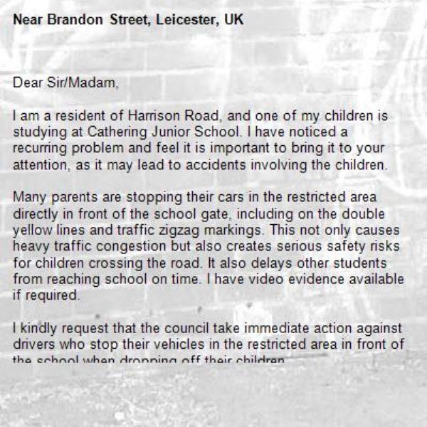 Dear Sir/Madam,

I am a resident of Harrison Road, and one of my children is studying at Cathering Junior School. I have noticed a recurring problem and feel it is important to bring it to your attention, as it may lead to accidents involving the children.

Many parents are stopping their cars in the restricted area directly in front of the school gate, including on the double yellow lines and traffic zigzag markings. This not only causes heavy traffic congestion but also creates serious safety risks for children crossing the road. It also delays other students from reaching school on time. I have video evidence available if required.

I kindly request that the council take immediate action against drivers who stop their vehicles in the restricted area in front of the school when dropping off their children-Brandon Street, Leicester, UK