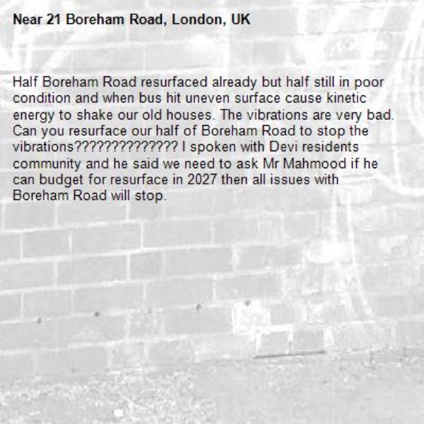 Half Boreham Road resurfaced already but half still in poor condition and when bus hit uneven surface cause kinetic energy to shake our old houses. The vibrations are very bad. Can you resurface our half of Boreham Road to stop the vibrations?????????????? I spoken with Devi residents community and he said we need to ask Mr Mahmood if he can budget for resurface in 2027 then all issues with Boreham Road will stop. -21 Boreham Road, London, UK