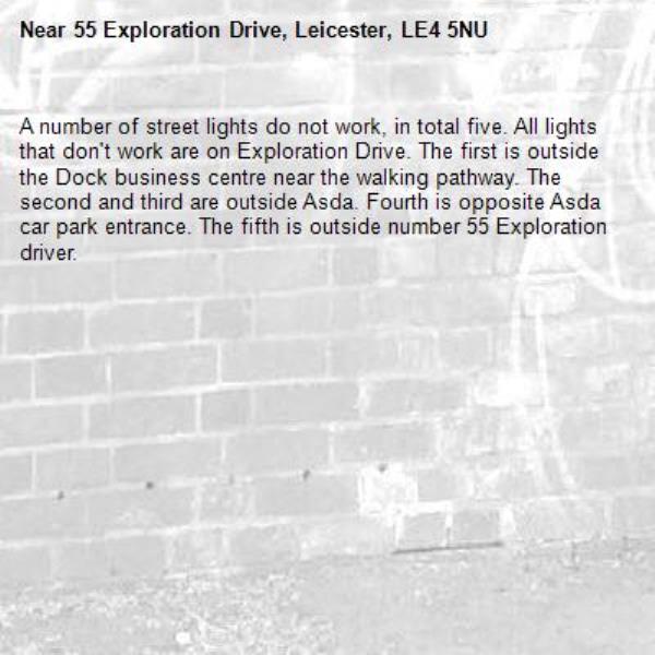 A number of street lights do not work, in total five. All lights that don't work are on Exploration Drive. The first is outside the Dock business centre near the walking pathway. The second and third are outside Asda. Fourth is opposite Asda car park entrance. The fifth is outside number 55 Exploration driver.-55 Exploration Drive, Leicester, LE4 5NU
