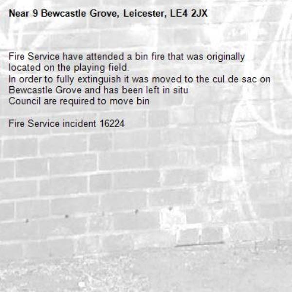 Fire Service have attended a bin fire that was originally located on the playing field. 
In order to fully extinguish it was moved to the cul de sac on Bewcastle Grove and has been left in situ
Council are required to move bin

Fire Service incident 16224-9 Bewcastle Grove, Leicester, LE4 2JX