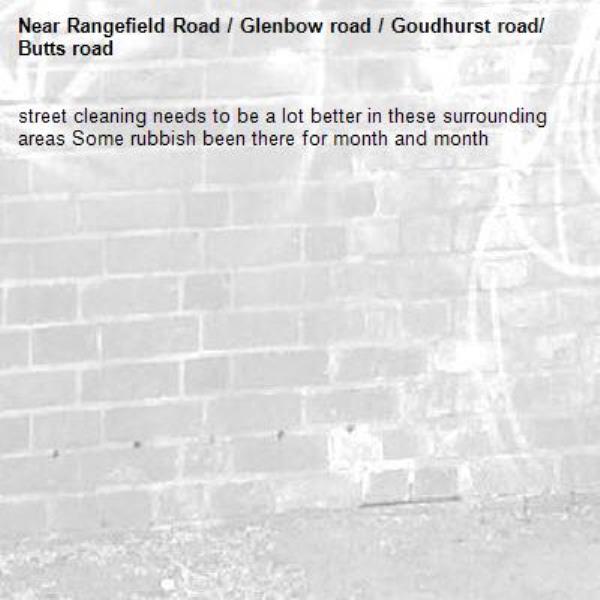 street cleaning needs to be a lot better in these surrounding areas Some rubbish been there for month and month -Rangefield Road / Glenbow road / Goudhurst road/ Butts road 