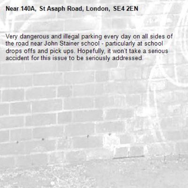 Very dangerous and illegal parking every day on all sides of the road near John Stainer school - particularly at school drops offs and pick ups. Hopefully, it won’t take a serious accident for this issue to be seriously addressed.-140A, St Asaph Road, London, SE4 2EN