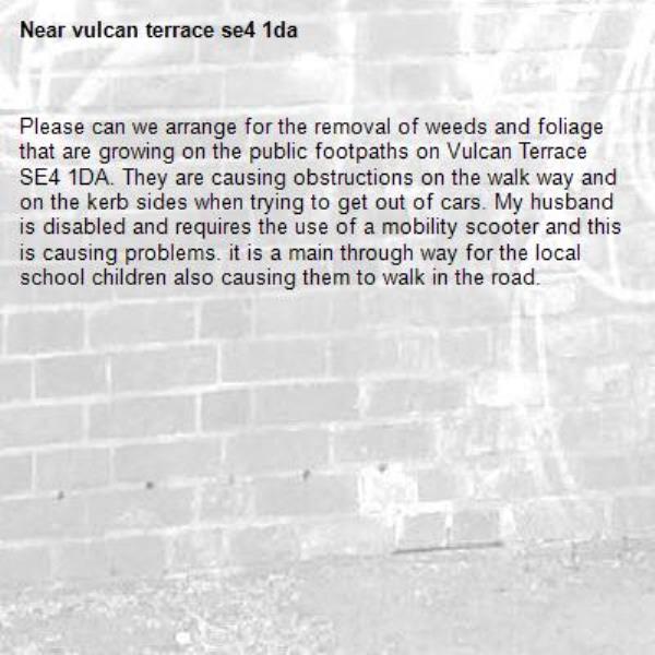 Please can we arrange for the removal of weeds and foliage that are growing on the public footpaths on Vulcan Terrace SE4 1DA. They are causing obstructions on the walk way and on the kerb sides when trying to get out of cars. My husband is disabled and requires the use of a mobility scooter and this is causing problems. it is a main through way for the local school children also causing them to walk in the road.     -vulcan terrace se4 1da