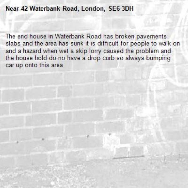 The end house in Waterbank Road has broken pavements slabs and the area has sunk it is difficult for people to walk on and a hazard when wet a skip lorry caused the problem and the house hold do no have a drop curb so always bumping car up onto this area-42 Waterbank Road, London, SE6 3DH