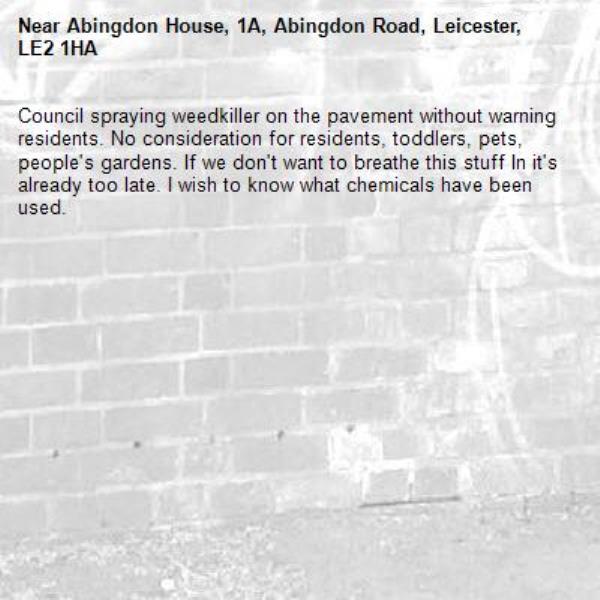 Council spraying weedkiller on the pavement without warning residents. No consideration for residents, toddlers, pets, people&#39;s gardens. If we don&#39;t want to breathe this stuff In it&#39;s already too late. I wish to know what chemicals have been used.-Abingdon House, 1A, Abingdon Road, Leicester, LE2 1HA