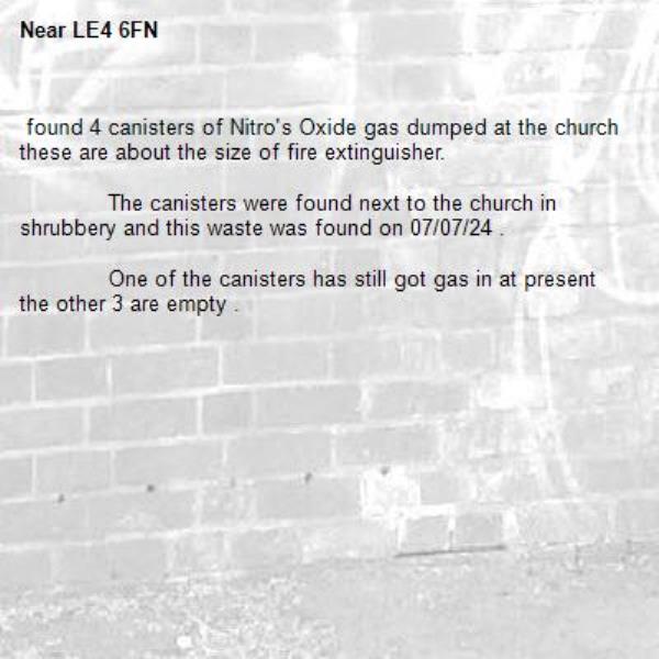  found 4 canisters of Nitro's Oxide gas dumped at the church these are about the size of fire extinguisher. 
	
	The canisters were found next to the church in shrubbery and this waste was found on 07/07/24 . 
	
	One of the canisters has still got gas in at present the other 3 are empty . 
	
	-LE4 6FN