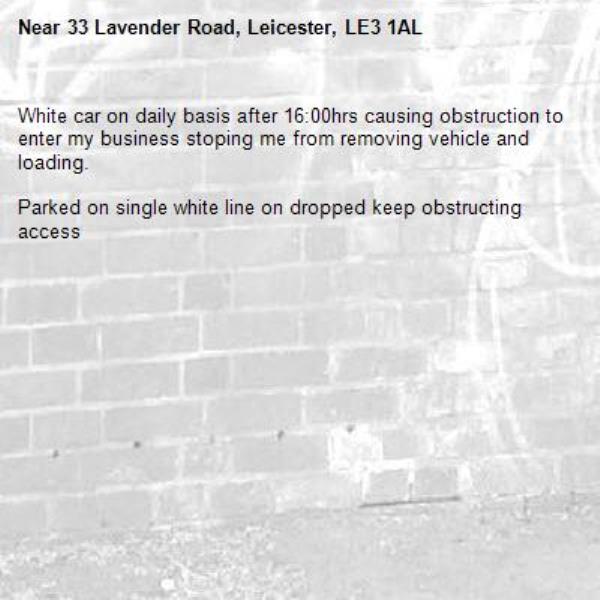 White car on daily basis after 16:00hrs causing obstruction to enter my business stoping me from removing vehicle and loading.

Parked on single white line on dropped keep obstructing access




 -33 Lavender Road, Leicester, LE3 1AL