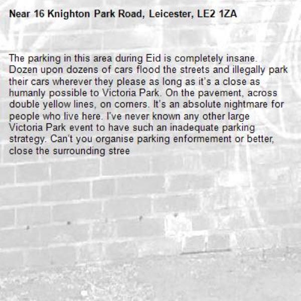 The parking in this area during Eid is completely insane. Dozen upon dozens of cars flood the streets and illegally park their cars wherever they please as long as it’s a close as humanly possible to Victoria Park. On the pavement, across double yellow lines, on corners. It’s an absolute nightmare for people who live here. I’ve never known any other large Victoria Park event to have such an inadequate parking strategy. Can’t you organise parking enformement or better, close the surrounding stree-16 Knighton Park Road, Leicester, LE2 1ZA