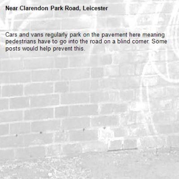 Cars and vans regularly park on the pavement here meaning pedestrians have to go into the road on a blind corner. Some posts would help prevent this.-Clarendon Park Road, Leicester