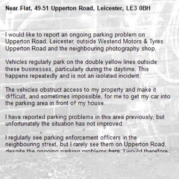 I would like to report an ongoing parking problem on Upperton Road, Leicester, outside Westend Motors &amp; Tyres  Upperton Road and the neighbouring photography shop.

Vehicles regularly park on the double yellow lines outside these businesses, particularly during the daytime. This happens repeatedly and is not an isolated incident.

The vehicles obstruct access to my property and make it difficult, and sometimes impossible, for me to get my car into the parking area in front of my house.

I have reported parking problems in this area previously, but unfortunately the situation has not improved.

I regularly see parking enforcement officers in the neighbouring street, but I rarely see them on Upperton Road, despite the ongoing parking problems here. I would therefore ask the Parking Enforcement Team to include Upperton Road in their regular patrols, particularly during the daytime when the problem occurs most frequently.

Please could this location be monitored and appropriate enforcement action taken when vehicles are found to be parked in contravention of the restrictions?-Flat, 49-51 Upperton Road, Leicester, LE3 0BH
