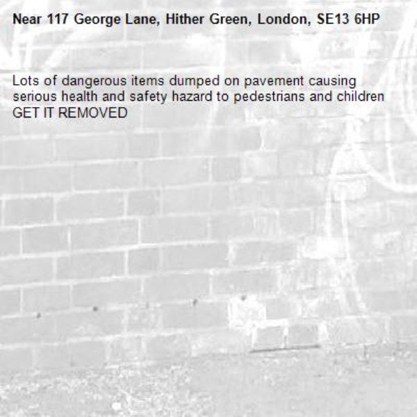 Lots of dangerous items dumped on pavement causing serious health and safety hazard to pedestrians and children GET IT REMOVED -117 George Lane, Hither Green, London, SE13 6HP
