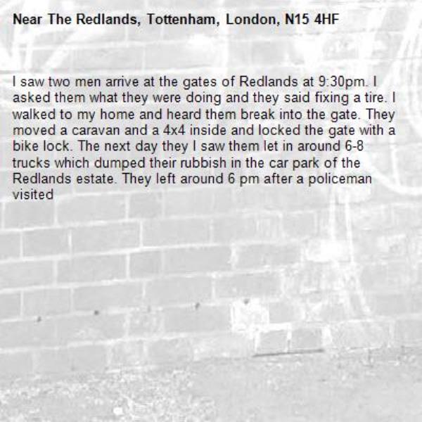 I saw two men arrive at the gates of Redlands at 9:30pm. I asked them what they were doing and they said fixing a tire. I walked to my home and heard them break into the gate. They moved a caravan and a 4x4 inside and locked the gate with a bike lock. The next day they l saw them let in around 6-8 trucks which dumped their rubbish in the car park of the Redlands estate. They left around 6 pm after a policeman visited-The Redlands, Tottenham, London, N15 4HF