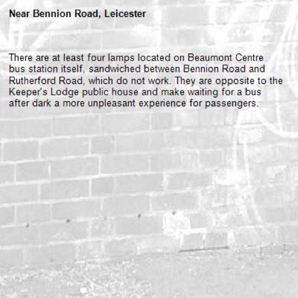 There are at least four lamps located on Beaumont Centre bus station itself, sandwiched between Bennion Road and Rutherford Road, which do not work. They are opposite to the Keeper's Lodge public house and make waiting for a bus after dark a more unpleasant experience for passengers. -Bennion Road, Leicester