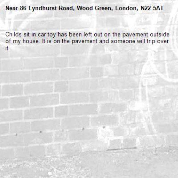 Childs sit in car toy has been left out on the pavement outside of my house. It is on the pavement and someone will trip over it-86 Lyndhurst Road, Wood Green, London, N22 5AT