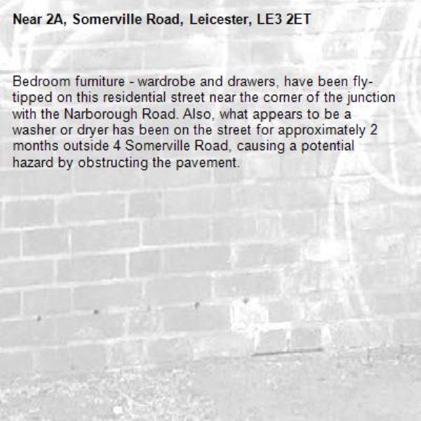 Bedroom furniture - wardrobe and drawers, have been fly-tipped on this residential street near the corner of the junction with the Narborough Road. Also, what appears to be a washer or dryer has been on the street for approximately 2 months outside 4 Somerville Road, causing a potential hazard by obstructing the pavement.-2A, Somerville Road, Leicester, LE3 2ET