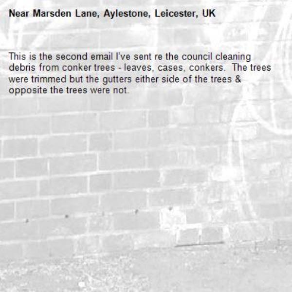 This is the second email I’ve sent re the council cleaning debris from conker trees - leaves, cases, conkers.  The trees were trimmed but the gutters either side of the trees &amp; opposite the trees were not.-Marsden Lane, Aylestone, Leicester, UK