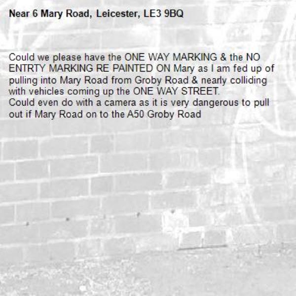 Could we please have the ONE WAY MARKING & the NO ENTRTY MARKING RE PAINTED ON Mary as I am fed up of pulling into Mary Road from Groby Road & nearly colliding with vehicles coming up the ONE WAY STREET. 
Could even do with a camera as it is very dangerous to pull out if Mary Road on to the A50 Groby Road -6 Mary Road, Leicester, LE3 9BQ