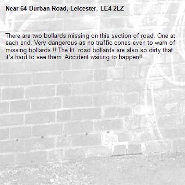 There are two bollards missing on this section of road. One at each end. Very dangerous as no traffic cones even to warn of missing bollards !! The lit  road bollards are also so dirty that it&#39;s hard to see them. Accident waiting to happen!! -64 Durban Road, Leicester, LE4 2LZ