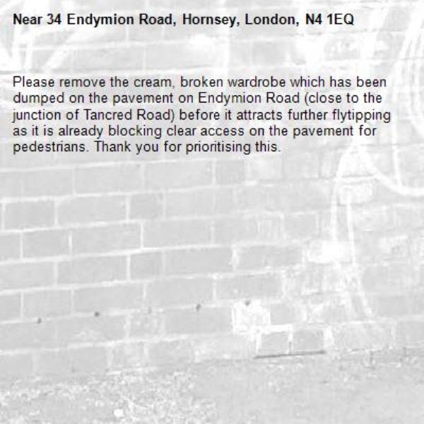 Please remove the cream, broken wardrobe which has been dumped on the pavement on Endymion Road (close to the junction of Tancred Road) before it attracts further flytipping as it is already blocking clear access on the pavement for pedestrians. Thank you for prioritising this. -34 Endymion Road, Hornsey, London, N4 1EQ