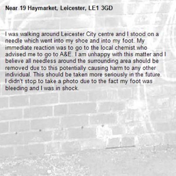 I was walking around Leicester City centre and I stood on a needle which went into my shoe and into my foot. My immediate reaction was to go to the local chemist who advised me to go to A&amp;E. I am unhappy with this matter and I believe all needless around the surrounding area should be removed due to this potentially causing harm to any other individual. This should be taken more seriously in the future. 
I didn’t stop to take a photo due to the fact my foot was bleeding and I was in shock. 
-19 Haymarket, Leicester, LE1 3GD