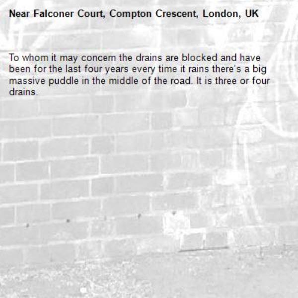 To whom it may concern the drains are blocked and have been for the last four years every time it rains there’s a big massive puddle in the middle of the road. It is three or four drains.-Falconer Court, Compton Crescent, London, UK