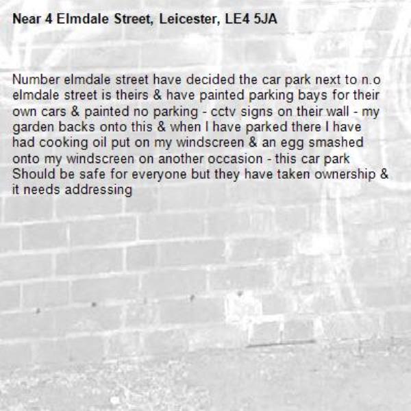 Number elmdale street have decided the car park next to n.o elmdale street is theirs &amp; have painted parking bays for their own cars &amp; painted no parking - cctv signs on their wall - my garden backs onto this &amp; when I have parked there I have had cooking oil put on my windscreen &amp; an egg smashed onto my windscreen on another occasion - this car park
Should be safe for everyone but they have taken ownership &amp; it needs addressing -4 Elmdale Street, Leicester, LE4 5JA