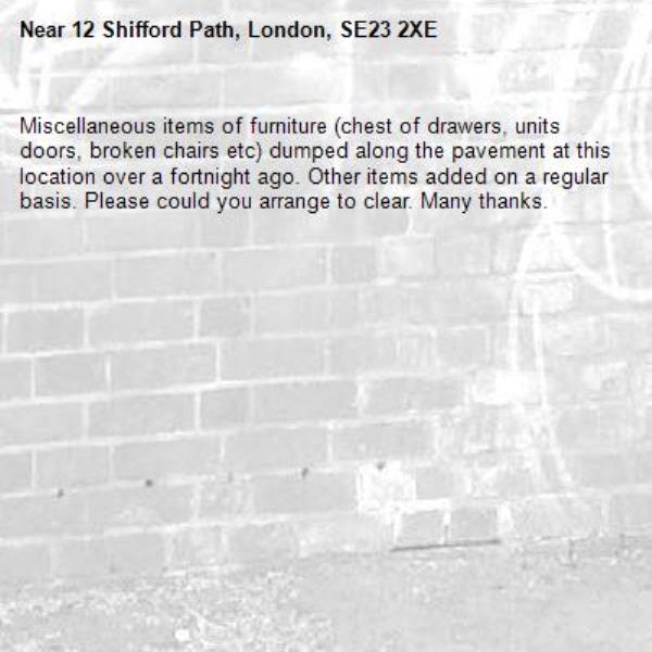 Miscellaneous items of furniture (chest of drawers, units doors, broken chairs etc) dumped along the pavement at this location over a fortnight ago. Other items added on a regular basis. Please could you arrange to clear. Many thanks. -12 Shifford Path, London, SE23 2XE
