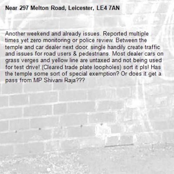 Another weekend and already issues. Reported multiple times yet zero monitoring or police review. Between the temple and car dealer next door, single handily create traffic and issues for road users &amp; pedestrians. Most dealer cars on grass verges and yellow line are untaxed and not being used for test drive! (Cleared trade plate loopholes) sort it pls! Has the temple some sort of special exemption? Or does it get a pass from MP Shivani Raja??? -297 Melton Road, Leicester, LE4 7AN