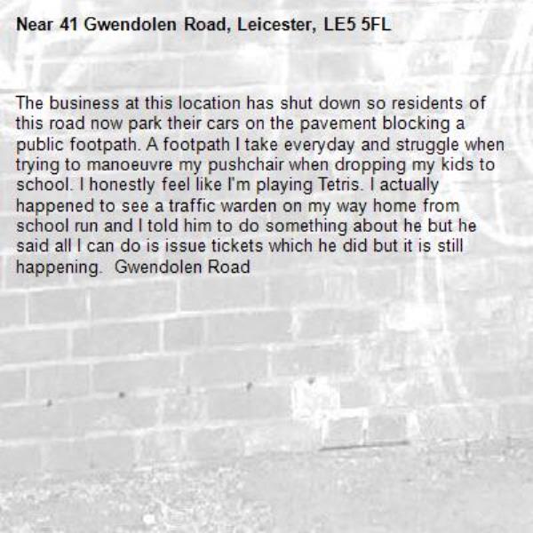 The business at this location has shut down so residents of this road now park their cars on the pavement blocking a public footpath. A footpath I take everyday and struggle when trying to manoeuvre my pushchair when dropping my kids to school. I honestly feel like I'm playing Tetris. I actually happened to see a traffic warden on my way home from school run and I told him to do something about he but he said all I can do is issue tickets which he did but it is still happening.  Gwendolen Road-41 Gwendolen Road, Leicester, LE5 5FL