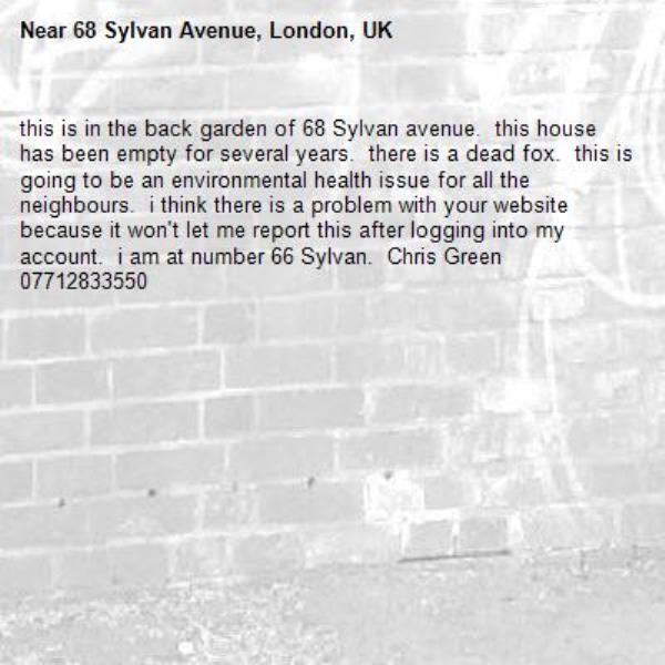 this is in the back garden of 68 Sylvan avenue.  this house has been empty for several years.  there is a dead fox.  this is going to be an environmental health issue for all the neighbours.  i think there is a problem with your website because it won't let me report this after logging into my account.  i am at number 66 Sylvan.  Chris Green 07712833550-68 Sylvan Avenue, London, UK