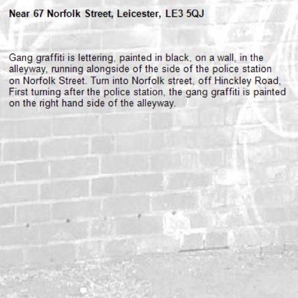 Gang graffiti is lettering, painted in black, on a wall, in the alleyway, running alongside of the side of the police station on Norfolk Street. Turn into Norfolk street, off Hinckley Road, First turning after the police station, the gang graffiti is painted on the right hand side of the alleyway.-67 Norfolk Street, Leicester, LE3 5QJ