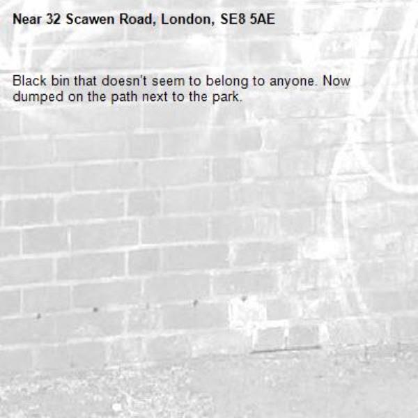 Black bin that doesn’t seem to belong to anyone. Now dumped on the path next to the park. -32 Scawen Road, London, SE8 5AE