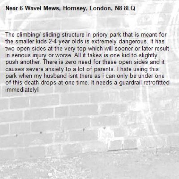 The climbing/ sliding structure in priory park that is meant for the smaller kids 2-4 year olds is extremely dangerous. It has two open sides at the very top which will sooner or later result in serious injury or worse. All it takes is one kid to slightly push another. There is zero need for these open sides and it causes severe anxiety to a lot of parents. I hate using this park when my husband isnt there as i can only be under one of this death drops at one time. It needs a guardrail retrofitted immediately!-6 Wavel Mews, Hornsey, London, N8 8LQ