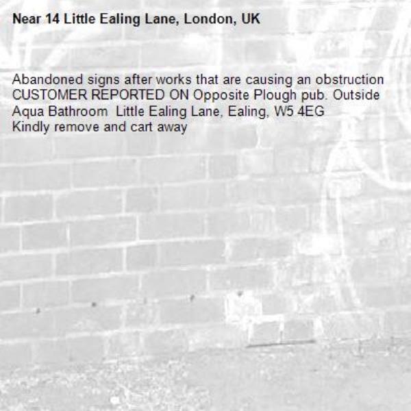 Abandoned signs after works that are causing an obstruction CUSTOMER REPORTED ON Opposite Plough pub. Outside Aqua Bathroom  Little Ealing Lane, Ealing, W5 4EG
Kindly remove and cart away-14 Little Ealing Lane, London, UK