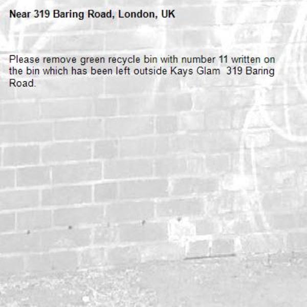 Please remove green recycle bin with number 11 written on the bin which has been left outside Kays Glam  319 Baring Road. -319 Baring Road, London, UK